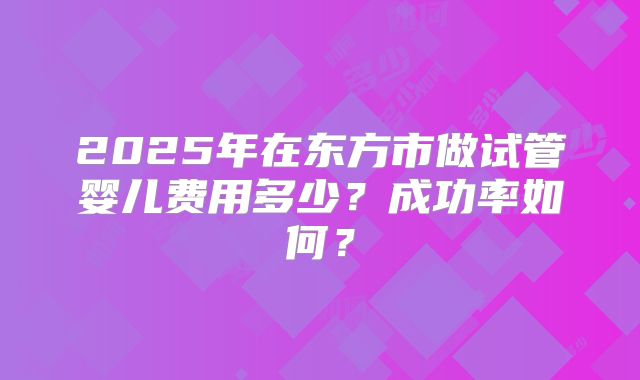 2025年在东方市做试管婴儿费用多少?成功率如何?