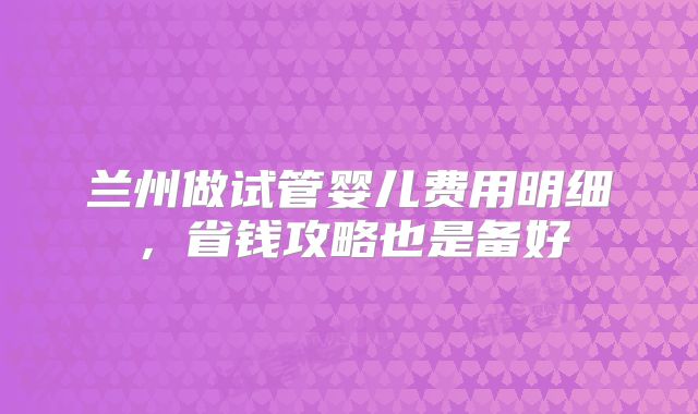 兰州做试管婴儿费用明细,省钱攻略也是备好