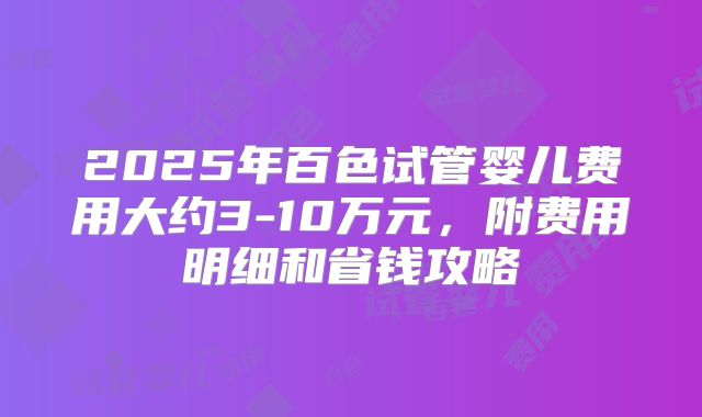 2025年百色试管婴儿费用大约3-10万元，附费用明细和省钱攻略