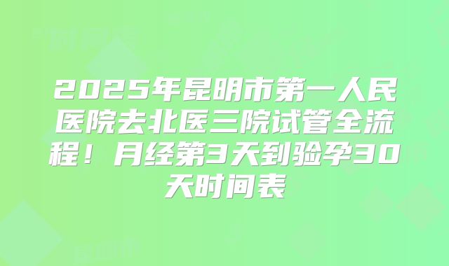 2025年昆明市第一人民医院去北医三院试管全流程！月经第3天到验孕30天时间表