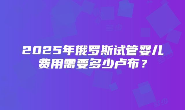 2025年俄罗斯试管婴儿费用需要多少卢布？