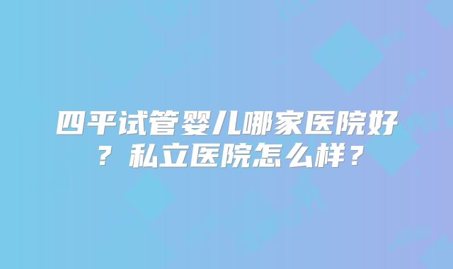 四平试管婴儿哪家医院好？私立医院怎么样？