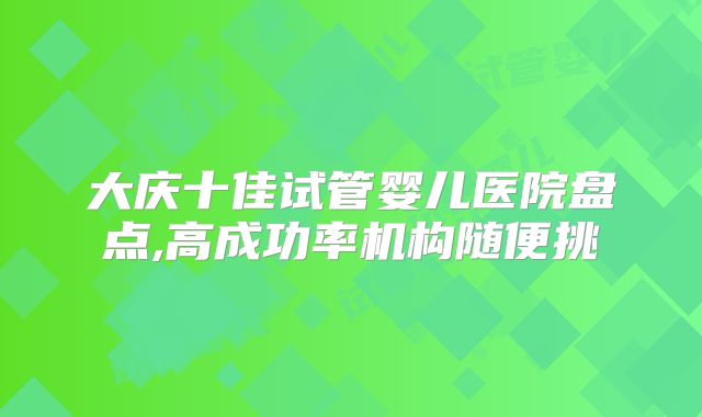 大庆十佳试管婴儿医院盘点,高成功率机构随便挑