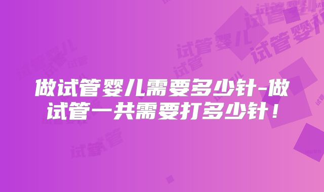 做试管婴儿需要多少针-做试管一共需要打多少针！