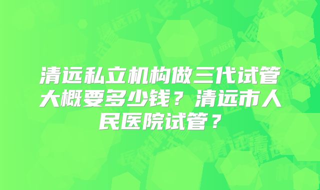 清远私立机构做三代试管大概要多少钱？清远市人民医院试管？