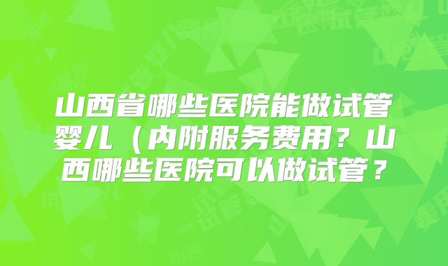 山西省哪些医院能做试管婴儿(内附服务费用?山西哪些医院可以做试管?