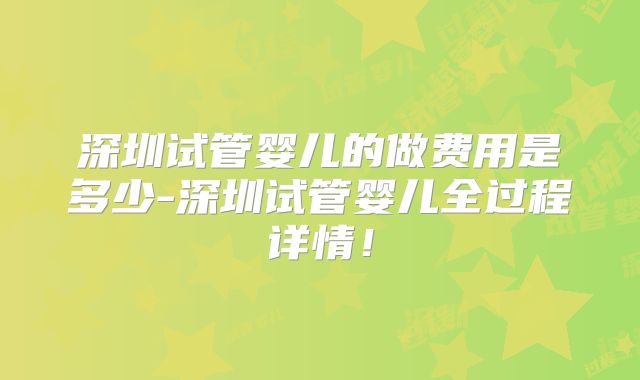 深圳试管婴儿的做费用是多少-深圳试管婴儿全过程详情！