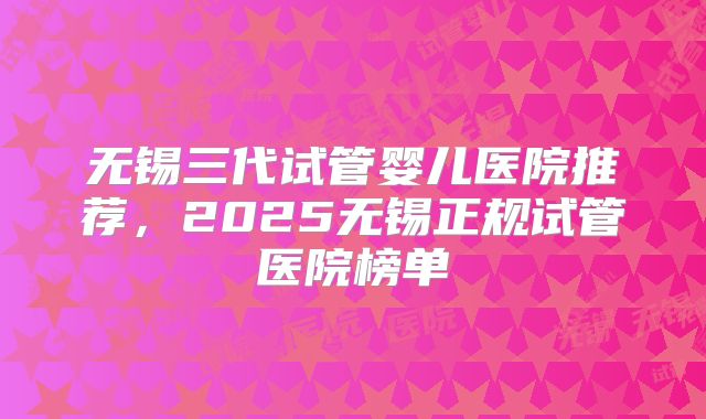 无锡三代试管婴儿医院推荐,2025无锡正规试管医院榜单
