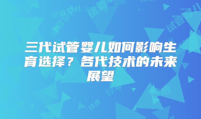 三代试管婴儿如何影响生育选择?各代技术的未来展望