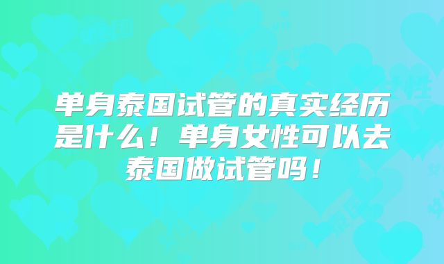 单身泰国试管的真实经历是什么！单身女性可以去泰国做试管吗！
