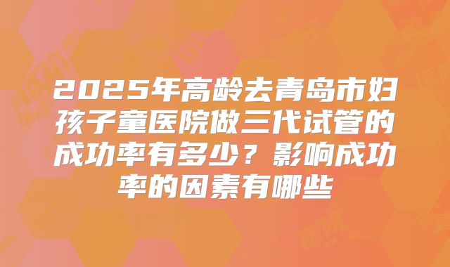2025年高龄去青岛市妇孩子童医院做三代试管的成功率有多少?影响成功率的因素有哪些