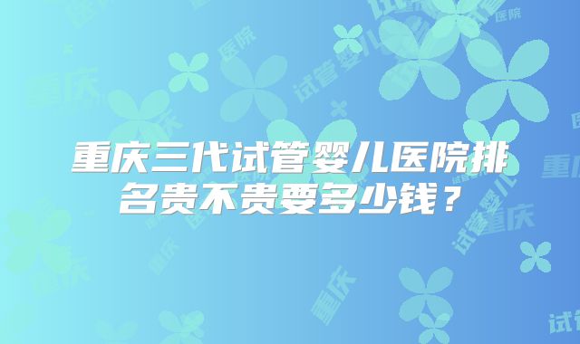 重庆三代试管婴儿医院排名贵不贵要多少钱？