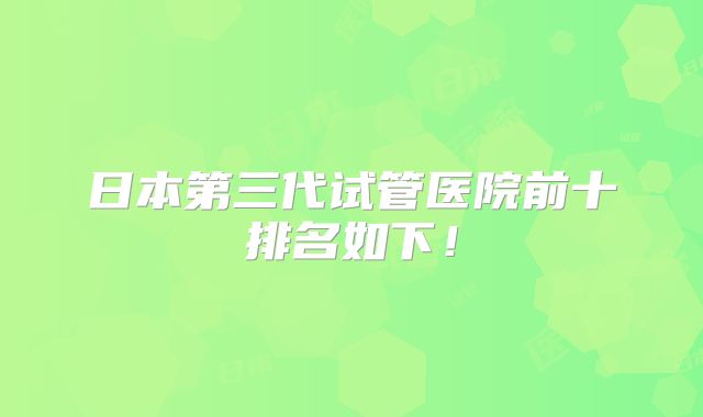 日本第三代试管医院前十排名如下！