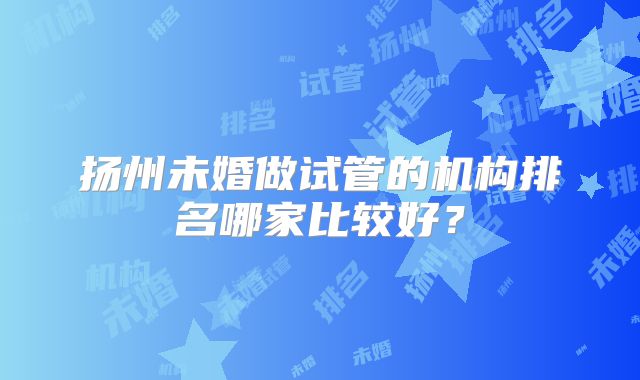 扬州未婚做试管的机构排名哪家比较好？