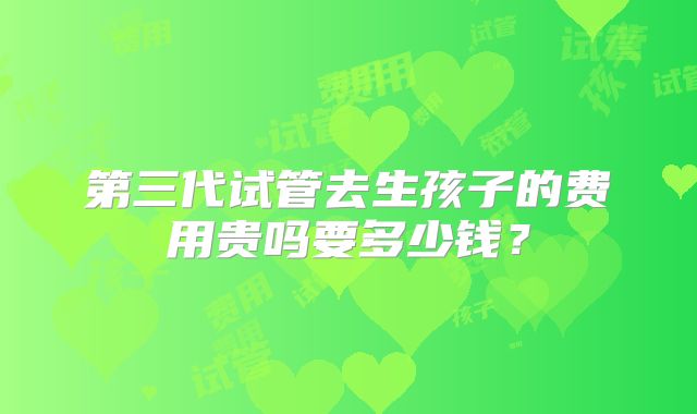 第三代试管去生孩子的费用贵吗要多少钱？