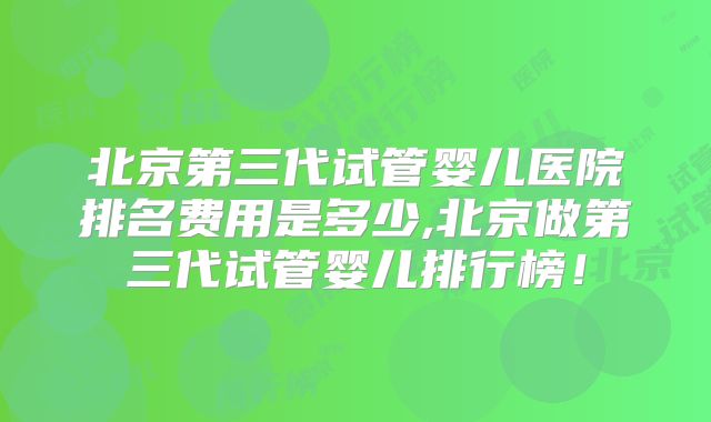 北京第三代试管婴儿医院排名费用是多少,北京做第三代试管婴儿排行榜!