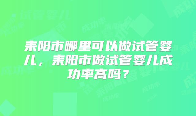耒阳市哪里可以做试管婴儿，耒阳市做试管婴儿成功率高吗？
