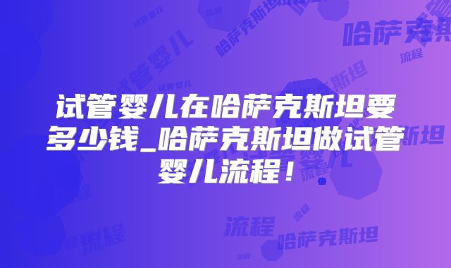 试管婴儿在哈萨克斯坦要多少钱_哈萨克斯坦做试管婴儿流程！