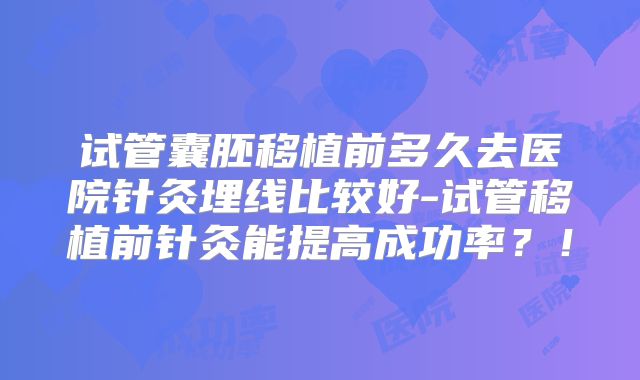 试管囊胚移植前多久去医院针灸埋线比较好-试管移植前针灸能提高成功率？！