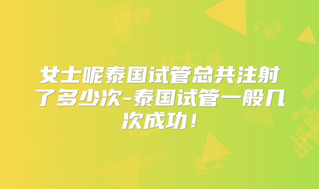 女士呢泰国试管总共注射了多少次-泰国试管一般几次成功!