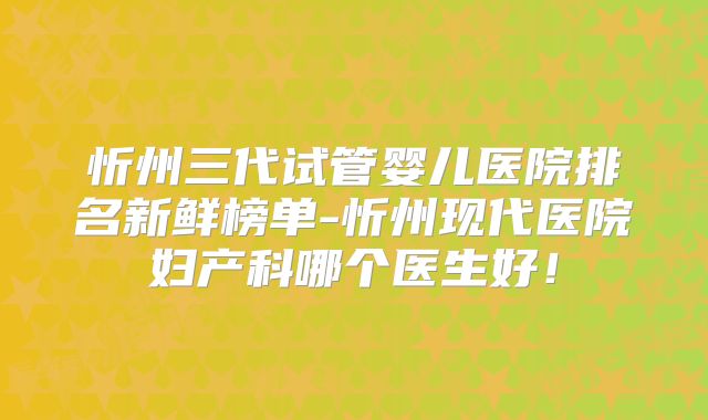 忻州三代试管婴儿医院排名新鲜榜单-忻州现代医院妇产科哪个医生好!