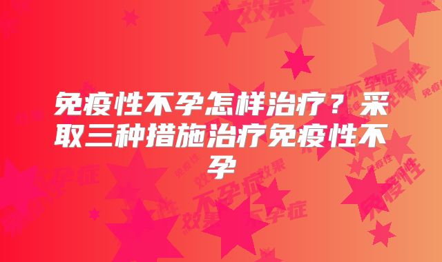 免疫性不孕怎样治疗?采取三种措施治疗免疫性不孕