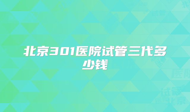 北京301医院试管三代多少钱