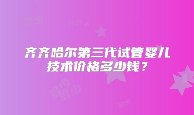 齐齐哈尔第三代试管婴儿技术价格多少钱？