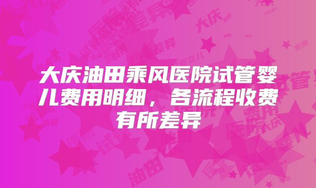 大庆油田乘风医院试管婴儿费用明细，各流程收费有所差异