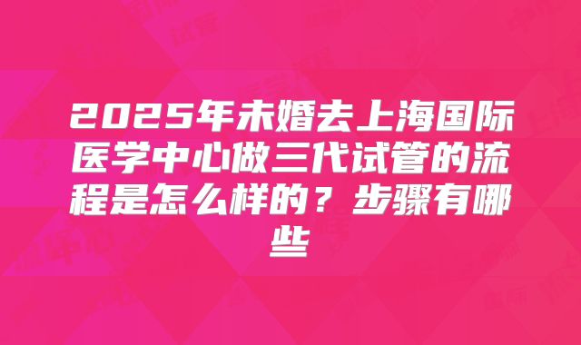 2025年未婚去上海国际医学中心做三代试管的流程是怎么样的?步骤有哪些