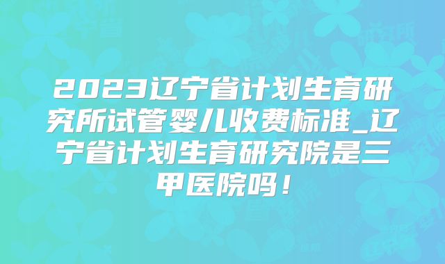 2023辽宁省计划生育研究所试管婴儿收费标准_辽宁省计划生育研究院是三甲医院吗！