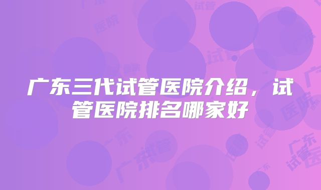 广东三代试管医院介绍，试管医院排名哪家好