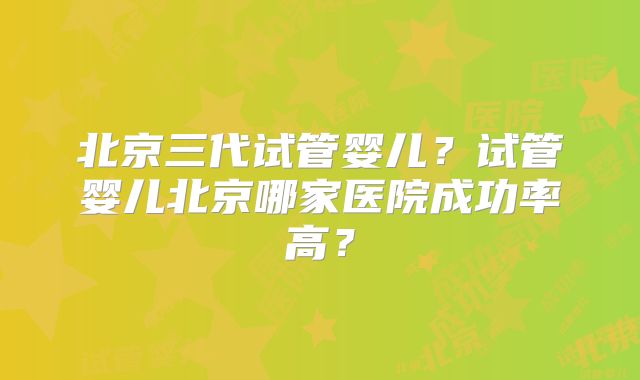 北京三代试管婴儿？试管婴儿北京哪家医院成功率高？