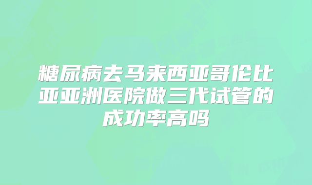 糖尿病去马来西亚哥伦比亚亚洲医院做三代试管的成功率高吗