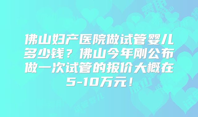 佛山妇产医院做试管婴儿多少钱？佛山今年刚公布做一次试管的报价大概在5-10万元！