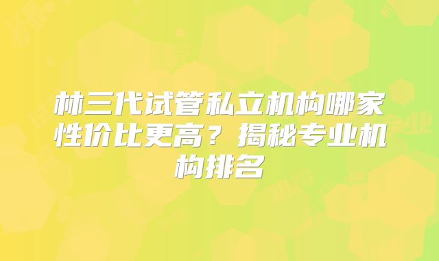 林三代试管私立机构哪家性价比更高？揭秘专业机构排名