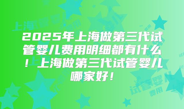 2025年上海做第三代试管婴儿费用明细都有什么！上海做第三代试管婴儿哪家好！
