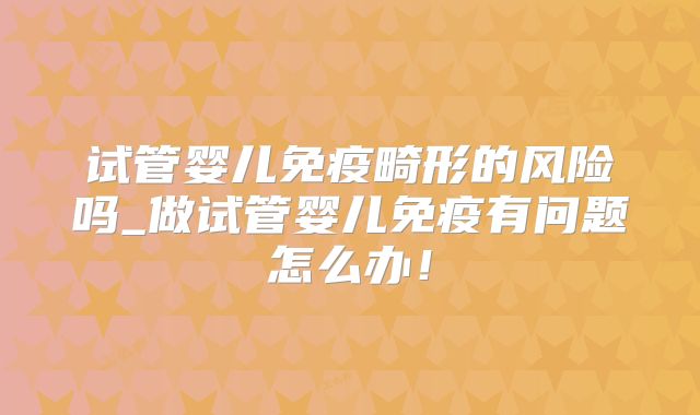 试管婴儿免疫畸形的风险吗_做试管婴儿免疫有问题怎么办！