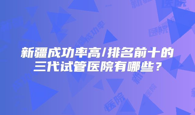 新疆成功率高/排名前十的三代试管医院有哪些？