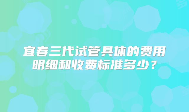 宜春三代试管具体的费用明细和收费标准多少？