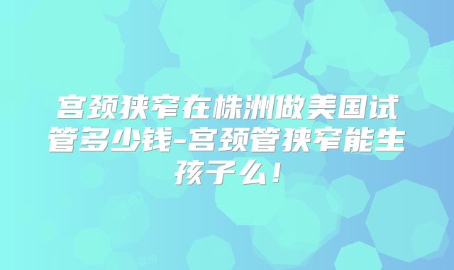 宫颈狭窄在株洲做美国试管多少钱-宫颈管狭窄能生孩子么!