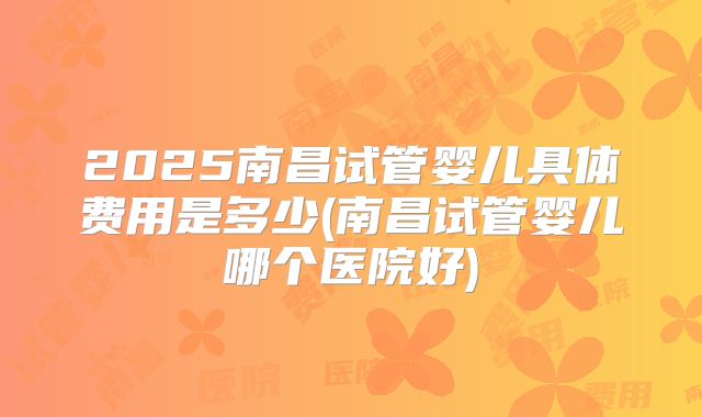 2025南昌试管婴儿具体费用是多少(南昌试管婴儿哪个医院好)