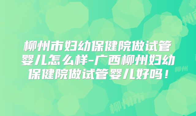 柳州市妇幼保健院做试管婴儿怎么样-广西柳州妇幼保健院做试管婴儿好吗！