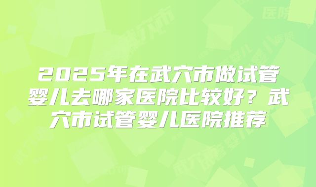 2025年在武穴市做试管婴儿去哪家医院比较好？武穴市试管婴儿医院推荐