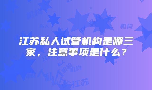 江苏私人试管机构是哪三家，注意事项是什么？