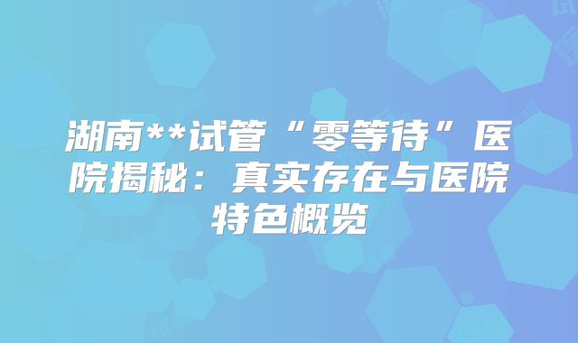 湖南**试管“零等待”医院揭秘：真实存在与医院特色概览