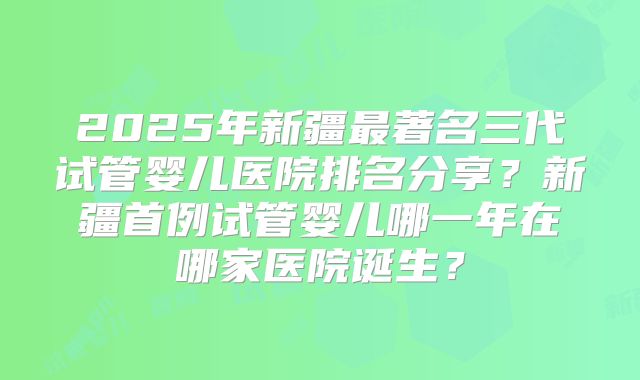 2025年新疆最著名三代试管婴儿医院排名分享？新疆首例试管婴儿哪一年在哪家医院诞生？