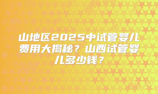 山地区2025中试管婴儿费用大揭秘?山西试管婴儿多少钱?