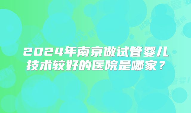 2024年南京做试管婴儿技术较好的医院是哪家？