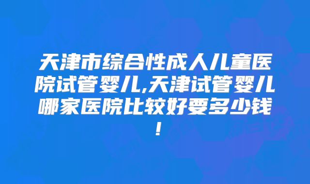 天津市综合性成人儿童医院试管婴儿,天津试管婴儿哪家医院比较好要多少钱！